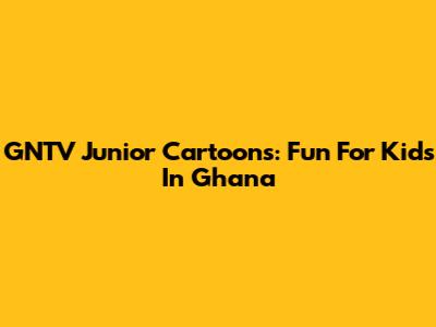 GNTV Junior Cartoons: Fun For Kids In Ghana