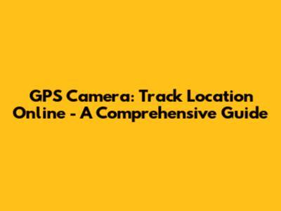GPS Camera: Track Location Online - A Comprehensive Guide