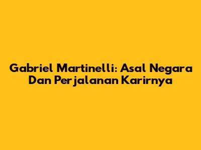 Gabriel Martinelli: Asal Negara Dan Perjalanan Karirnya
