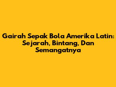 Gairah Sepak Bola Amerika Latin: Sejarah, Bintang, Dan Semangatnya