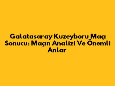 Galatasaray Kuzeyboru Maçı Sonucu: Maçın Analizi Ve Önemli Anlar