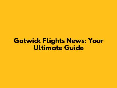 Gatwick Flights News: Your Ultimate Guide