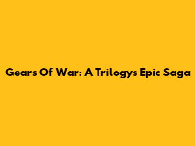 Gears Of War: A Trilogy's Epic Saga