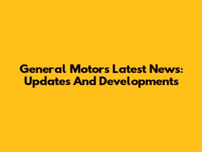 General Motors' Latest News: Updates And Developments