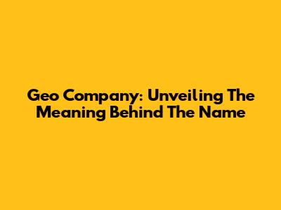 Geo Company: Unveiling The Meaning Behind The Name