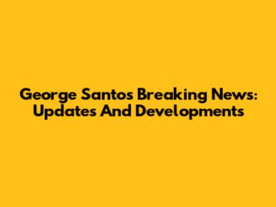 George Santos Breaking News: Updates And Developments
