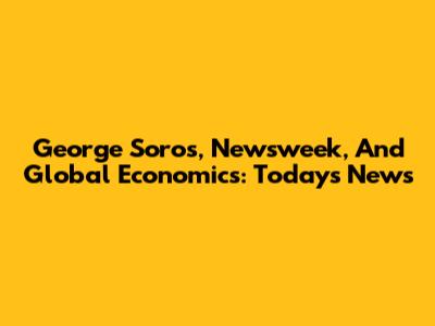 George Soros, Newsweek, And Global Economics: Today's News