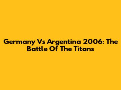 Germany Vs Argentina 2006: The Battle Of The Titans