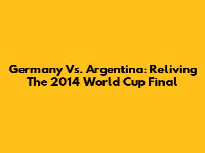 Germany Vs. Argentina: Reliving The 2014 World Cup Final