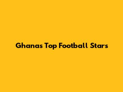 Ghana's Top Football Stars