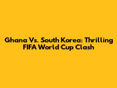 Ghana Vs. South Korea: Thrilling FIFA World Cup Clash