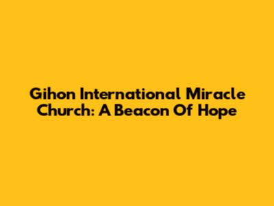 Gihon International Miracle Church: A Beacon Of Hope