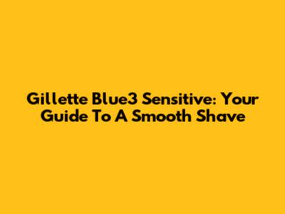 Gillette Blue3 Sensitive: Your Guide To A Smooth Shave