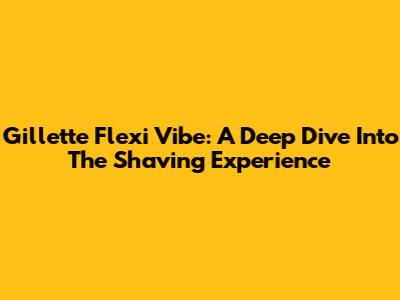 Gillette Flexi Vibe: A Deep Dive Into The Shaving Experience
