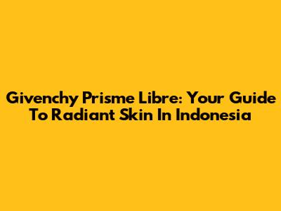 Givenchy Prisme Libre: Your Guide To Radiant Skin In Indonesia