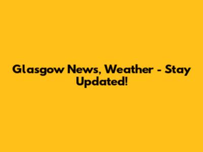 Glasgow News, Weather - Stay Updated!