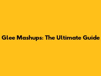 Glee Mashups: The Ultimate Guide