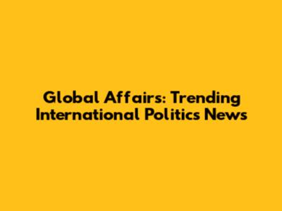Global Affairs: Trending International Politics News
