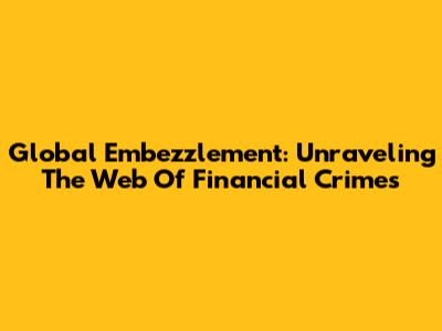 Global Embezzlement: Unraveling The Web Of Financial Crimes