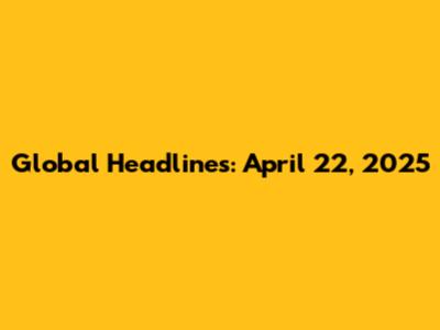 Global Headlines: April 22, 2025
