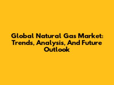Global Natural Gas Market: Trends, Analysis, And Future Outlook