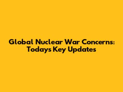 Global Nuclear War Concerns: Today's Key Updates