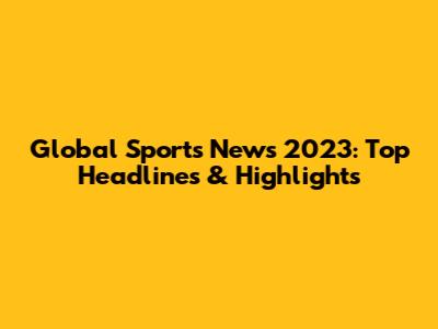 Global Sports News 2023: Top Headlines & Highlights