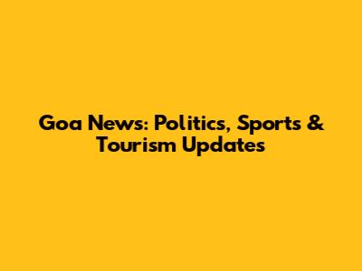 Goa News: Politics, Sports & Tourism Updates