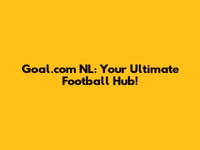 Goal.com NL: Your Ultimate Football Hub!