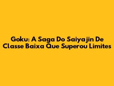 Goku: A Saga Do Saiyajin De Classe Baixa Que Superou Limites