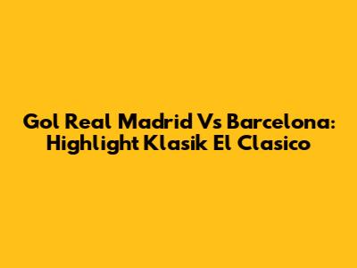 Gol Real Madrid Vs Barcelona: Highlight Klasik El Clasico