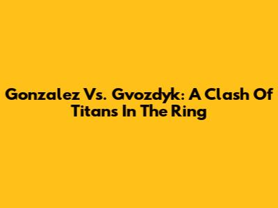 Gonzalez Vs. Gvozdyk: A Clash Of Titans In The Ring