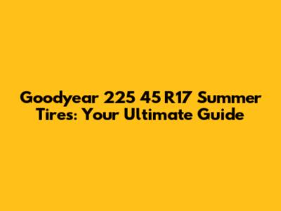 Goodyear 225 45 R17 Summer Tires: Your Ultimate Guide
