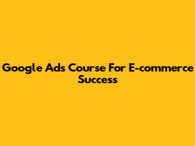 Google Ads Course For E-commerce Success