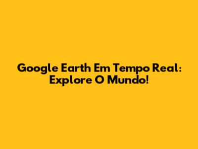 Google Earth Em Tempo Real: Explore O Mundo!