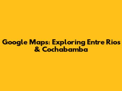 Google Maps: Exploring Entre Rios & Cochabamba