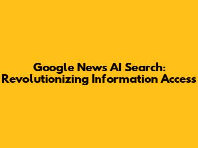 Google News AI Search: Revolutionizing Information Access