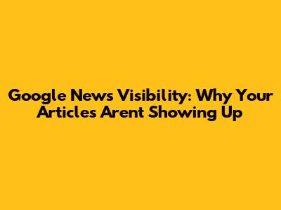 Google News Visibility: Why Your Articles Aren't Showing Up