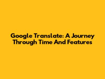 Google Translate: A Journey Through Time And Features