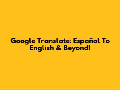 Google Translate: Español To English & Beyond!