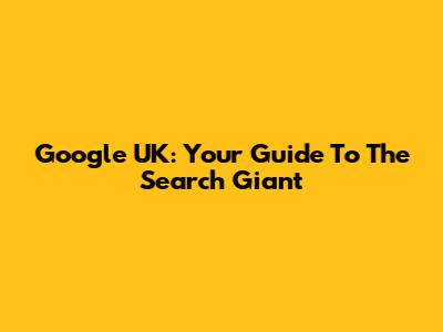 Google UK: Your Guide To The Search Giant