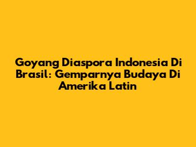 Goyang Diaspora Indonesia Di Brasil: Gemparnya Budaya Di Amerika Latin