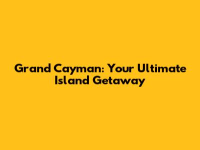 Grand Cayman: Your Ultimate Island Getaway