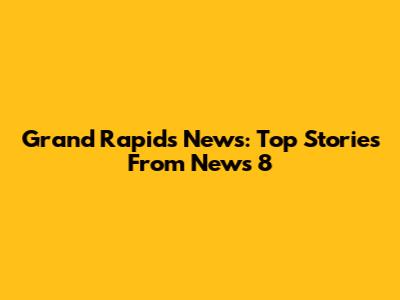 Grand Rapids News: Top Stories From News 8