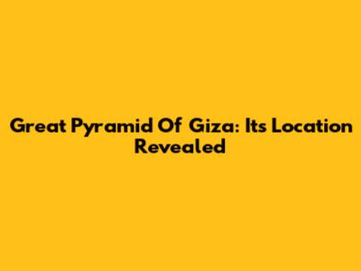 Great Pyramid Of Giza: Its Location Revealed