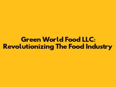 Green World Food LLC: Revolutionizing The Food Industry