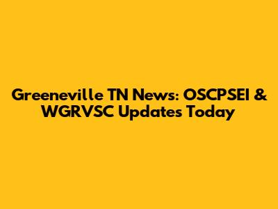 Greeneville TN News: OSCPSEI & WGRVSC Updates Today