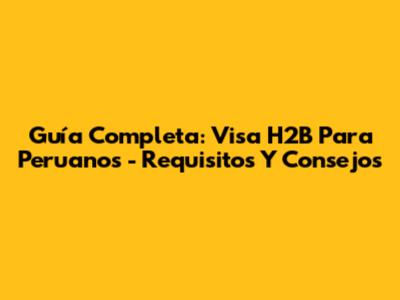 Guía Completa: Visa H2B Para Peruanos - Requisitos Y Consejos