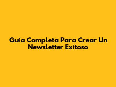 Guía Completa Para Crear Un Newsletter Exitoso