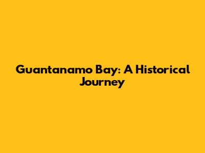 Guantanamo Bay: A Historical Journey